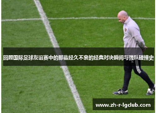 回顾国际足球友谊赛中的那些经久不衰的经典对决瞬间与强队碰撞史