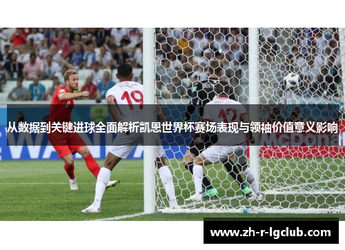 从数据到关键进球全面解析凯恩世界杯赛场表现与领袖价值意义影响
