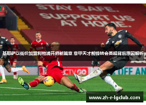 基耶萨以低价加盟利物浦开启新篇章 意甲天才前锋转会英超背后原因解析