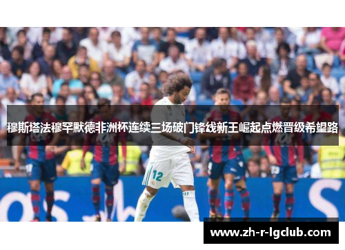 穆斯塔法穆罕默德非洲杯连续三场破门锋线新王崛起点燃晋级希望路