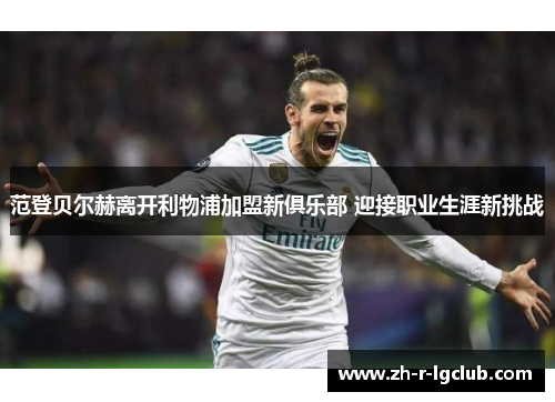 范登贝尔赫离开利物浦加盟新俱乐部 迎接职业生涯新挑战 范登贝尔赫离开利物浦加盟新俱乐部 迎接职业生涯新挑战