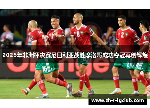 2025年非洲杯决赛尼日利亚战胜摩洛哥成功夺冠再创辉煌 2025年非洲杯决赛尼日利亚战胜摩洛哥成功夺冠再创辉煌