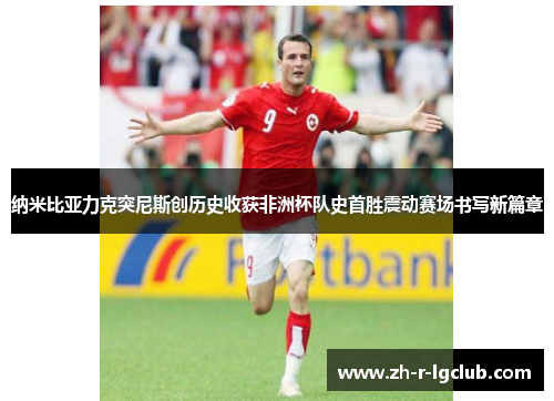 纳米比亚力克突尼斯创历史收获非洲杯队史首胜震动赛场书写新篇章