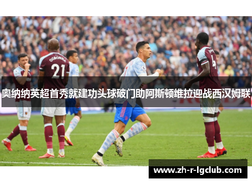 奥纳纳英超首秀就建功头球破门助阿斯顿维拉迎战西汉姆联 奥纳纳英超首秀就建功头球破门助阿斯顿维拉迎战西汉姆联